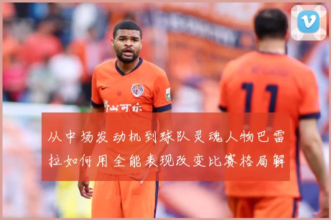 从中场发动机到球队灵魂人物巴雷拉如何用全能表现改变比赛格局解析